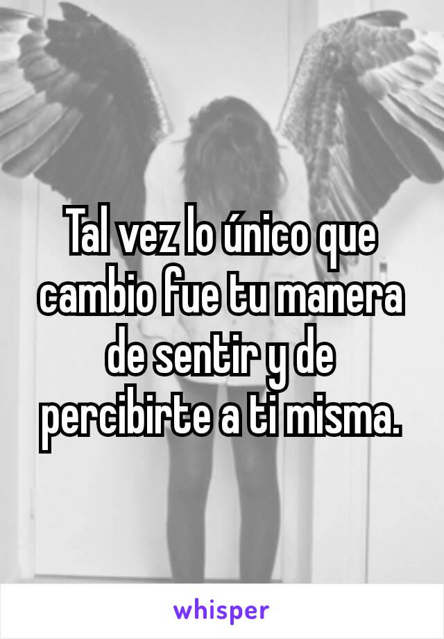 Tal vez lo único que cambio fue tu manera de sentir y de percibirte a ti misma.