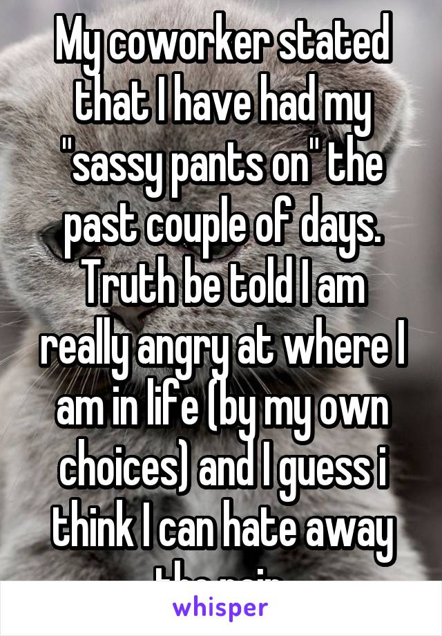 My coworker stated that I have had my "sassy pants on" the past couple of days.
Truth be told I am really angry at where I am in life (by my own choices) and I guess i think I can hate away the pain.