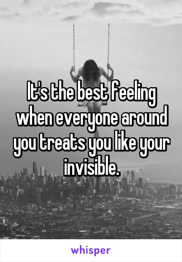 It's the best feeling when everyone around you treats you like your invisible.