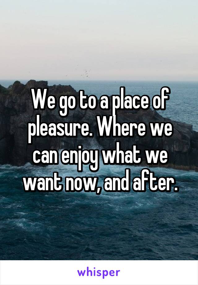 We go to a place of pleasure. Where we can enjoy what we want now, and after.