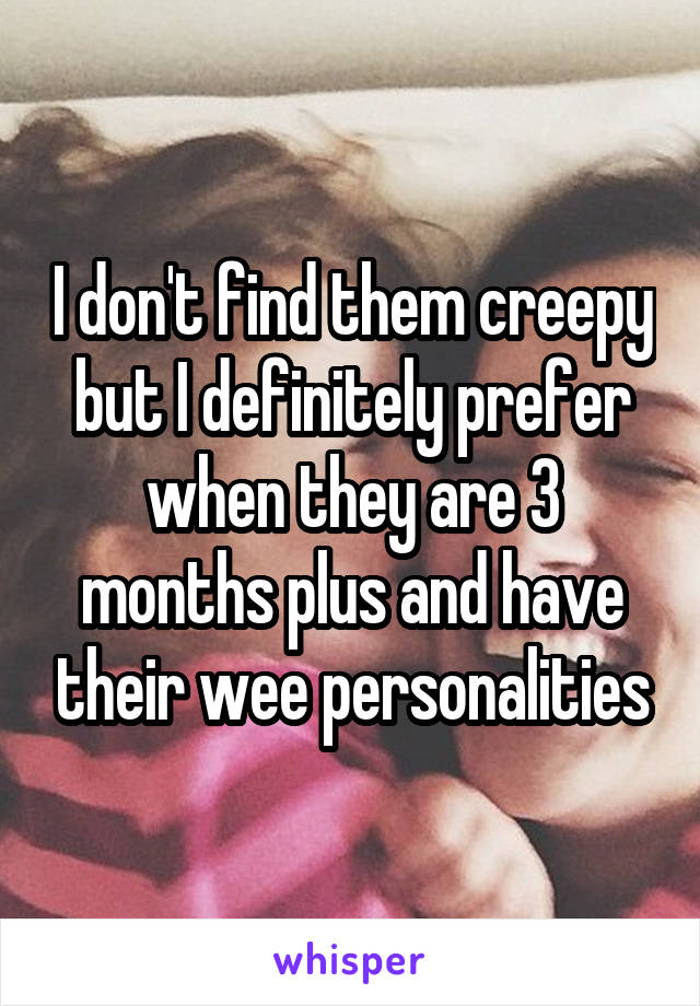 I don't find them creepy but I definitely prefer when they are 3 months plus and have their wee personalities