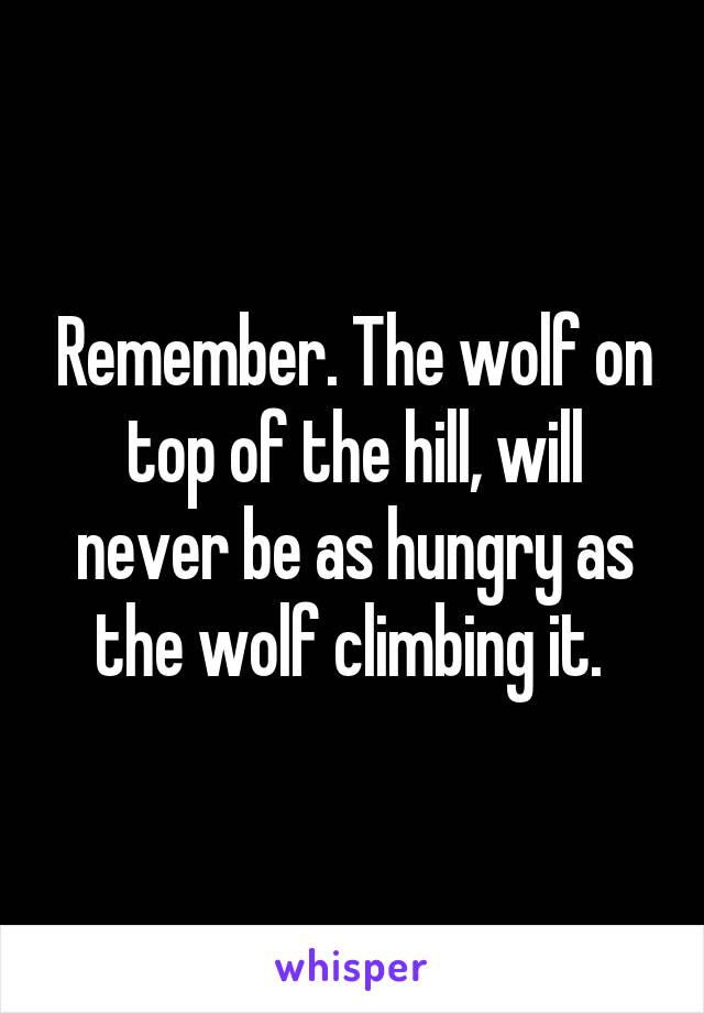 Remember. The wolf on top of the hill, will never be as hungry as the wolf climbing it. 