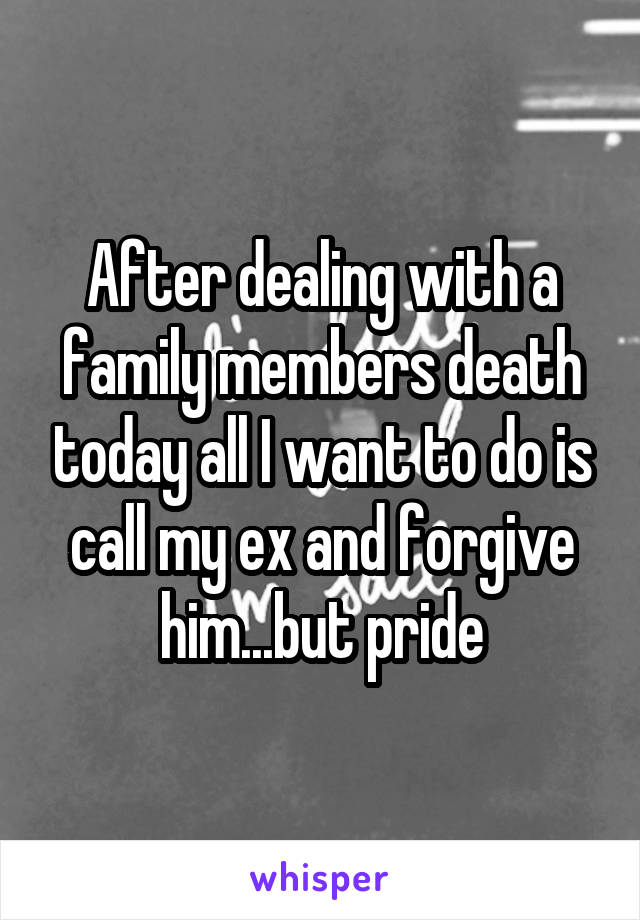 After dealing with a family members death today all I want to do is call my ex and forgive him...but pride