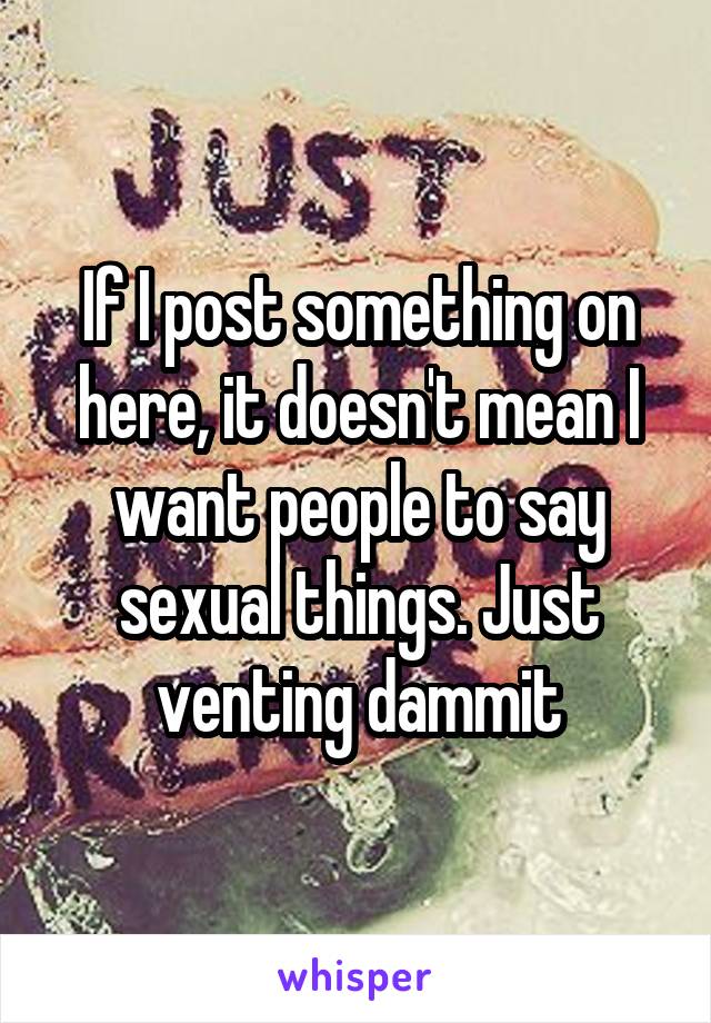 If I post something on here, it doesn't mean I want people to say sexual things. Just venting dammit