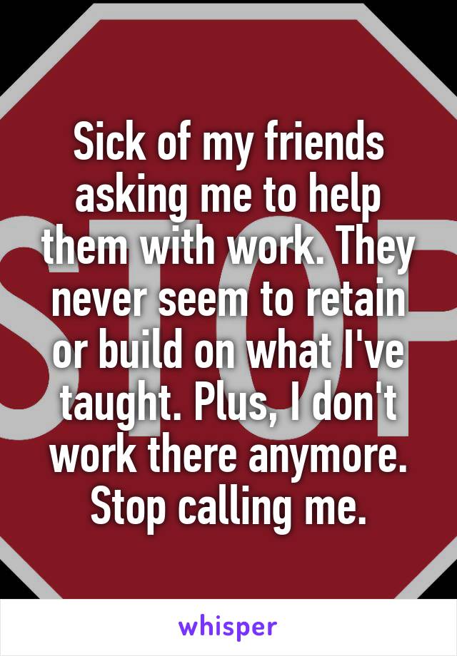 Sick of my friends asking me to help them with work. They never seem to retain or build on what I've taught. Plus, I don't work there anymore. Stop calling me.