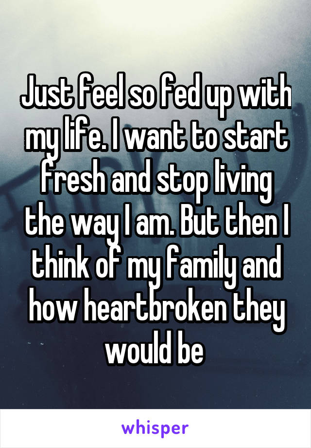 Just feel so fed up with my life. I want to start fresh and stop living the way I am. But then I think of my family and how heartbroken they would be 