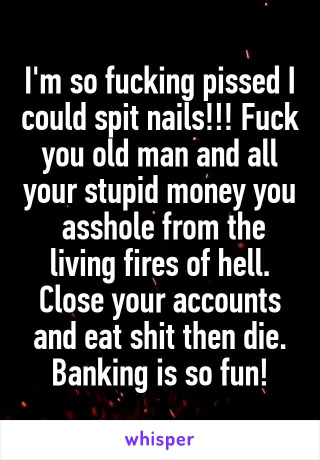 I'm so fucking pissed I could spit nails!!! Fuck you old man and all your stupid money you  asshole from the living fires of hell. Close your accounts and eat shit then die. Banking is so fun!