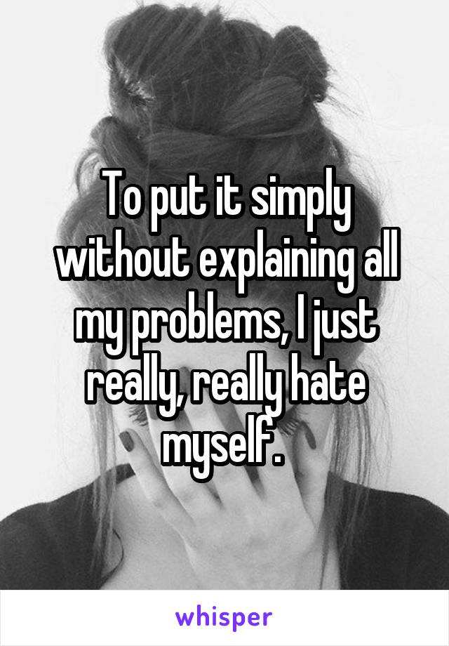 To put it simply without explaining all my problems, I just really, really hate myself. 