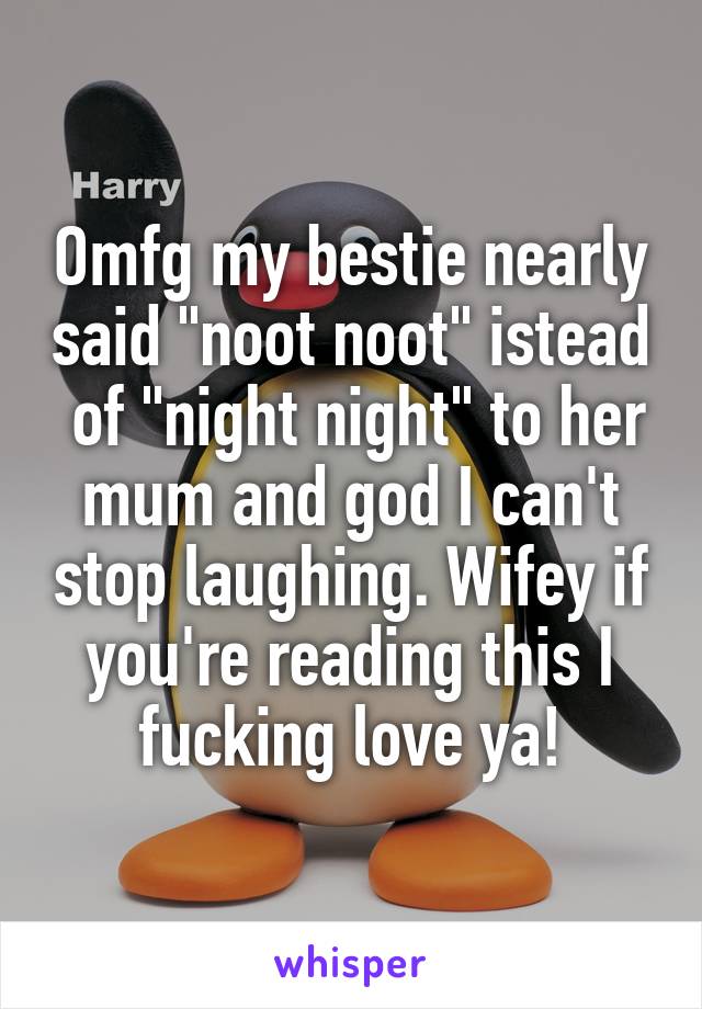 Omfg my bestie nearly said "noot noot" istead  of "night night" to her mum and god I can't stop laughing. Wifey if you're reading this I fucking love ya!