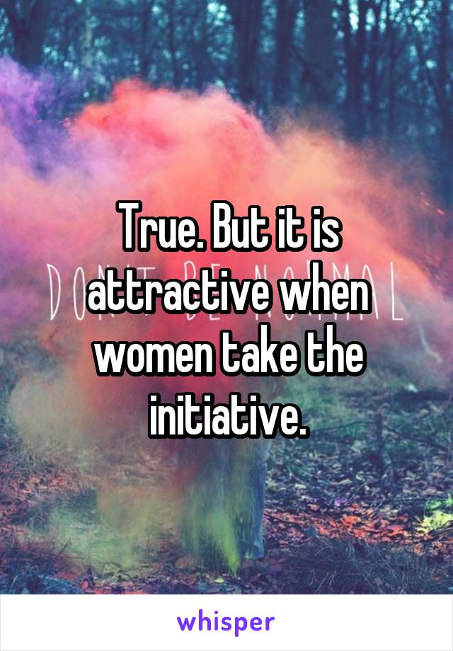 True. But it is attractive when women take the initiative.