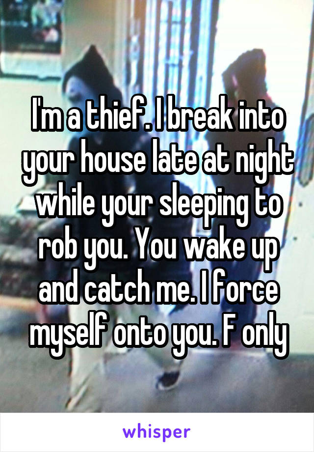 I'm a thief. I break into your house late at night while your sleeping to rob you. You wake up and catch me. I force myself onto you. F only