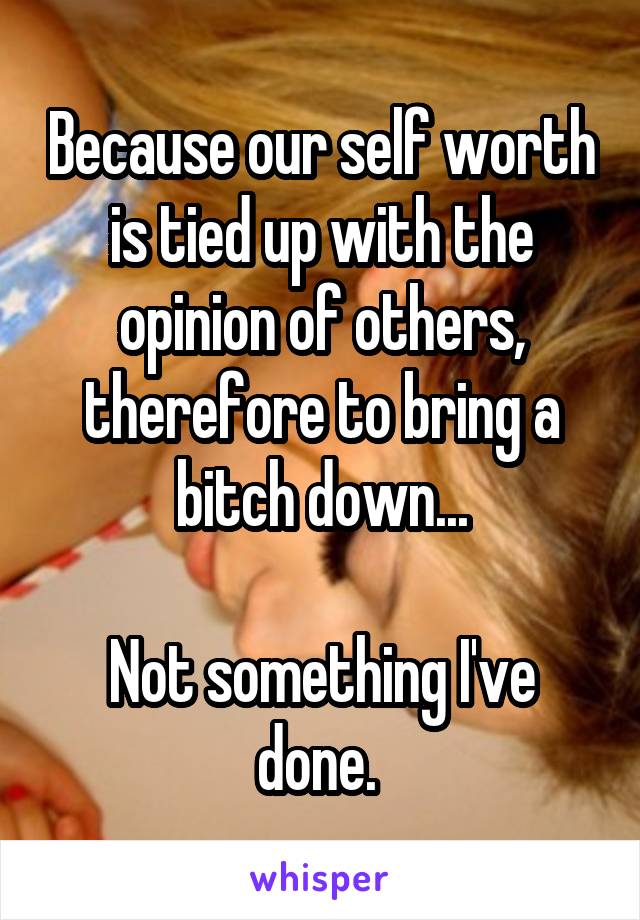 Because our self worth is tied up with the opinion of others, therefore to bring a bitch down...

Not something I've done. 