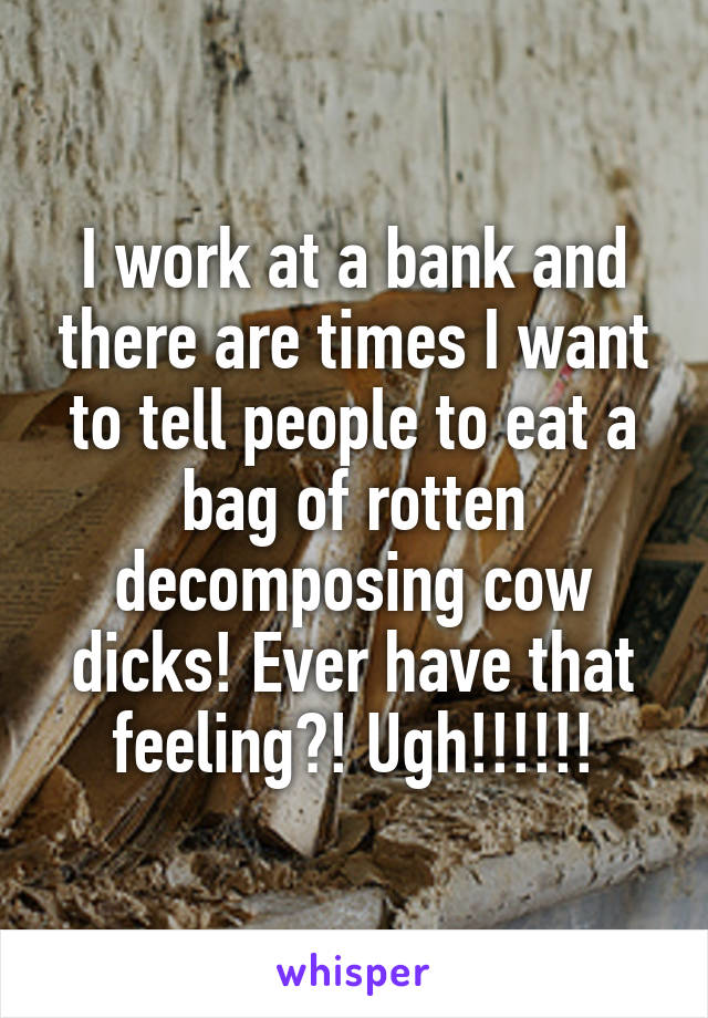 I work at a bank and there are times I want to tell people to eat a bag of rotten decomposing cow dicks! Ever have that feeling?! Ugh!!!!!!