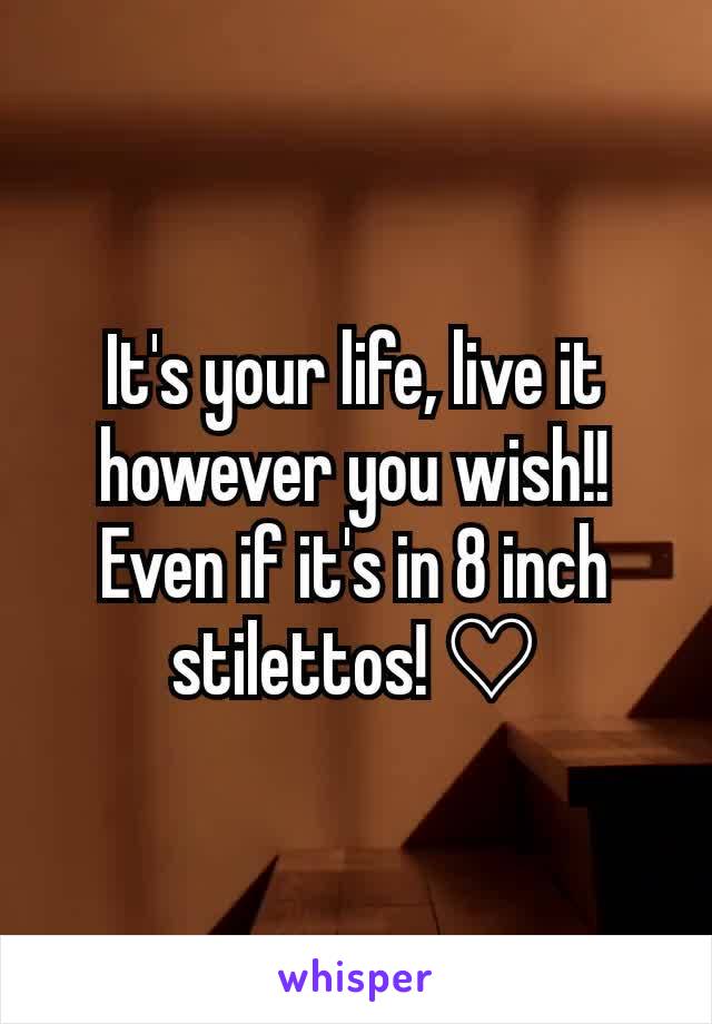 It's your life, live it however you wish!! Even if it's in 8 inch stilettos! ♡