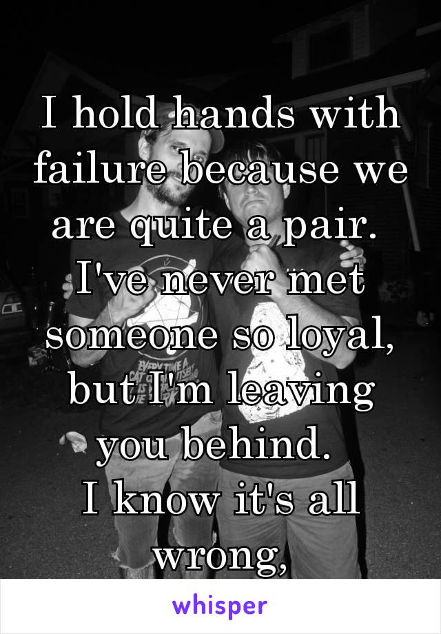 I hold hands with failure because we are quite a pair. 
I've never met someone so loyal, but I'm leaving you behind. 
I know it's all wrong,