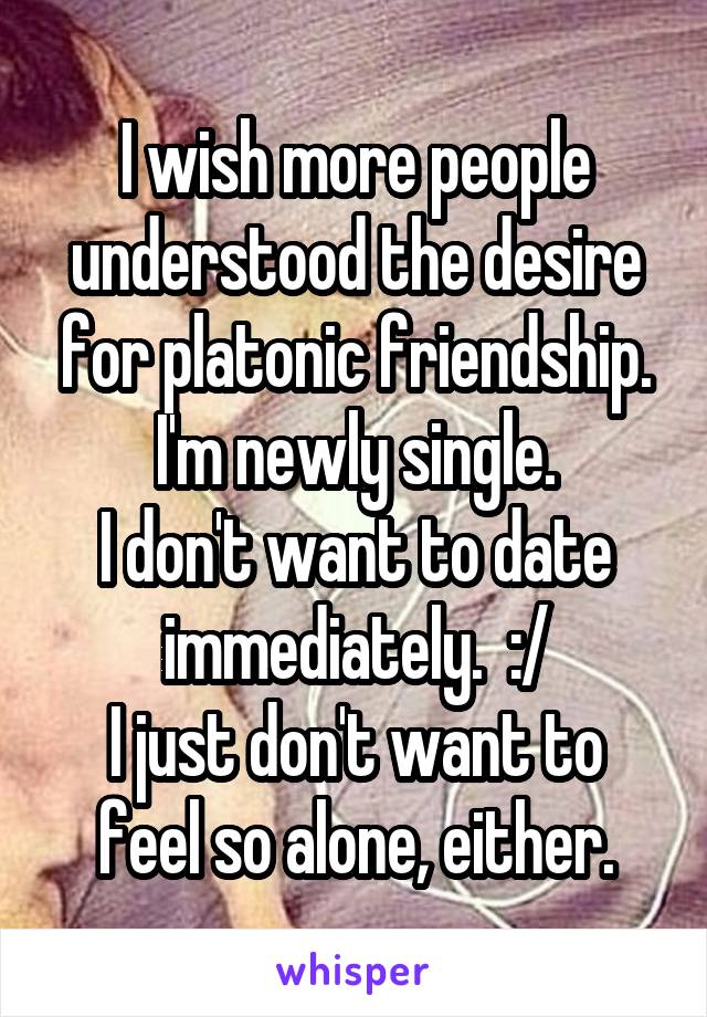 I wish more people understood the desire for platonic friendship.
I'm newly single.
I don't want to date immediately.  :/
I just don't want to feel so alone, either.