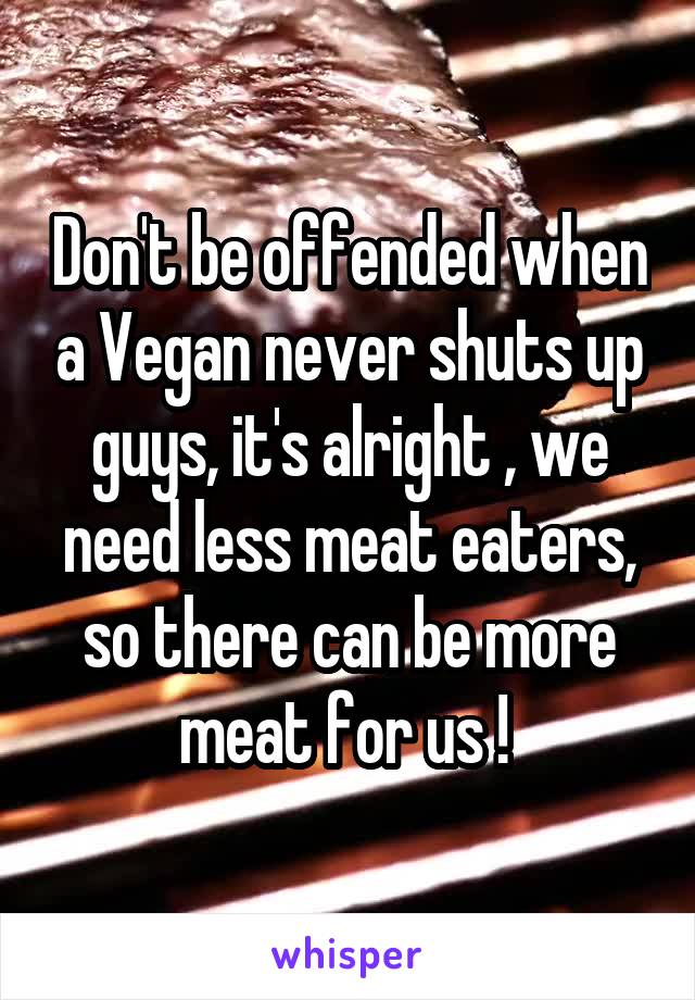 Don't be offended when a Vegan never shuts up guys, it's alright , we need less meat eaters, so there can be more meat for us ! 