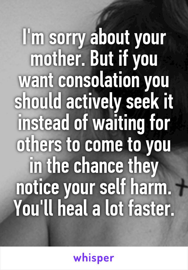 I'm sorry about your mother. But if you want consolation you should actively seek it instead of waiting for others to come to you in the chance they notice your self harm. You'll heal a lot faster. 