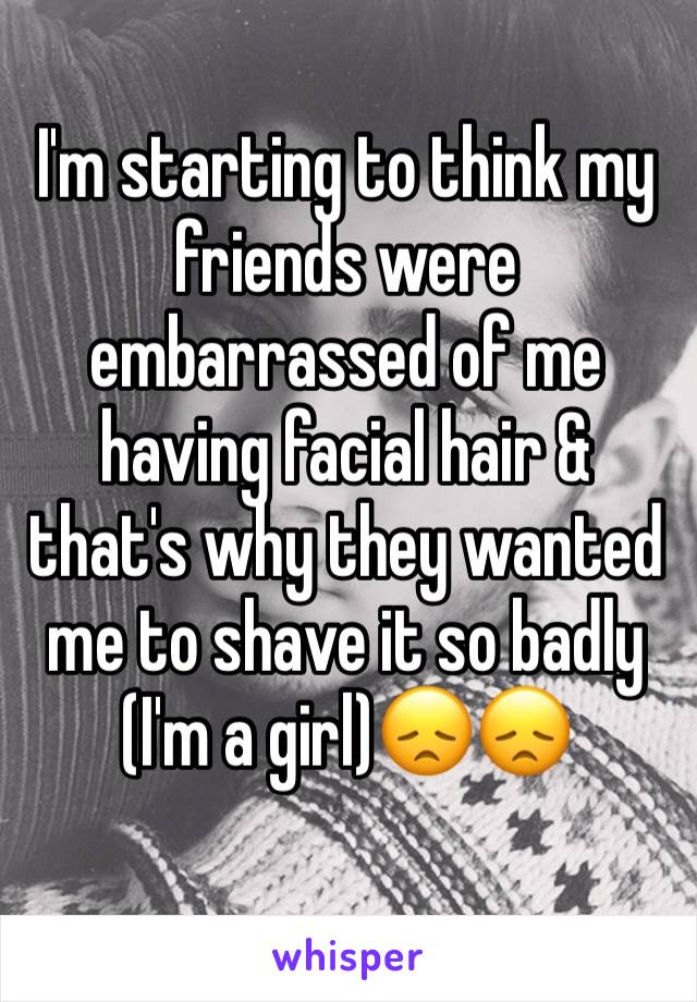 I'm starting to think my friends were embarrassed of me having facial hair & that's why they wanted me to shave it so badly (I'm a girl)😞😞