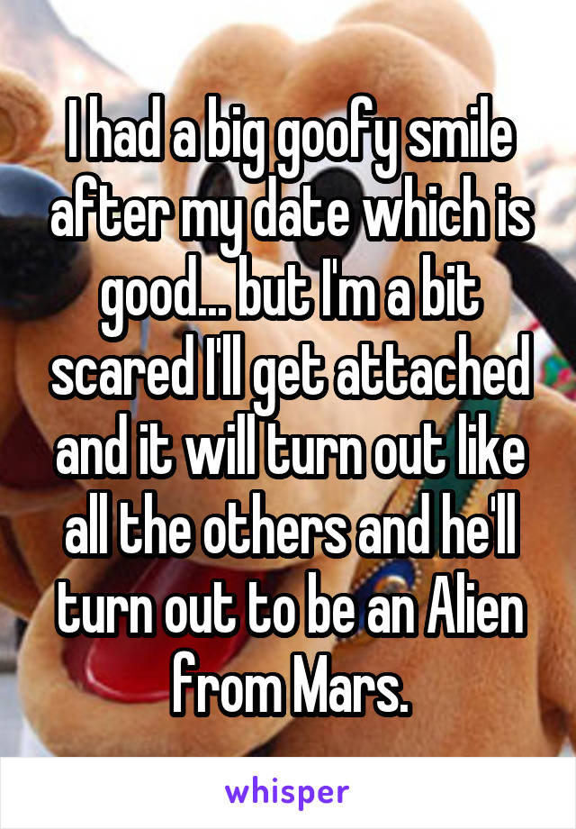 I had a big goofy smile after my date which is good... but I'm a bit scared I'll get attached and it will turn out like all the others and he'll turn out to be an Alien from Mars.