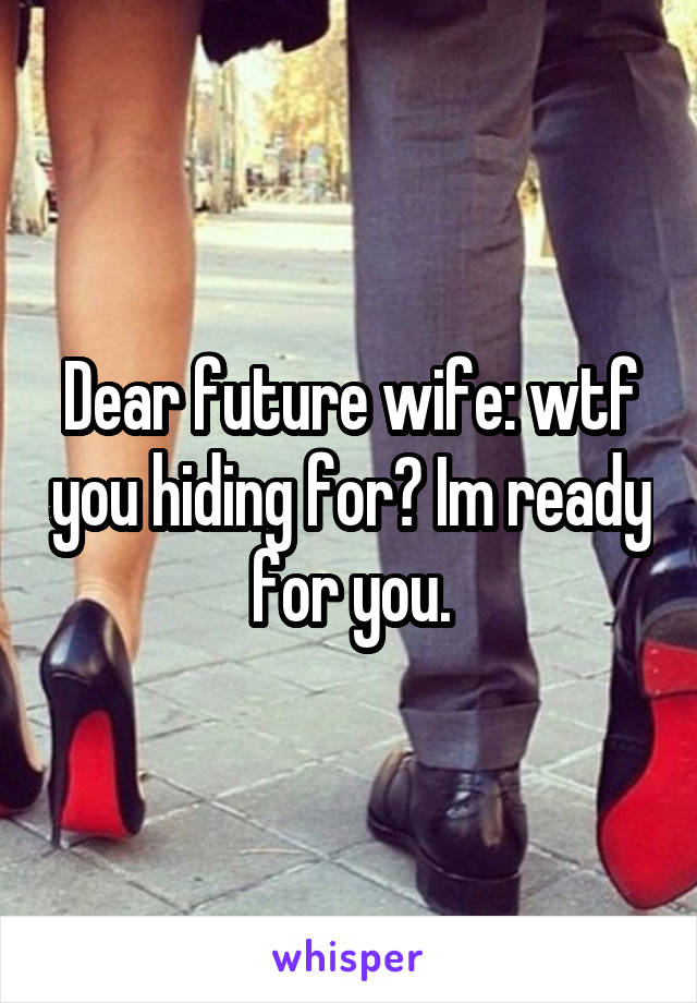 Dear future wife: wtf you hiding for? Im ready for you.