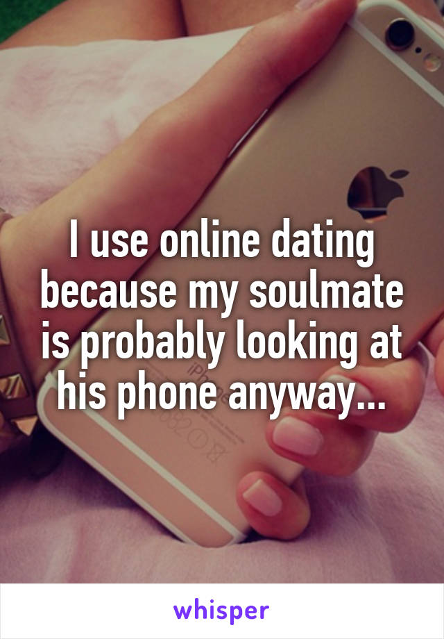 I use online dating because my soulmate is probably looking at his phone anyway...