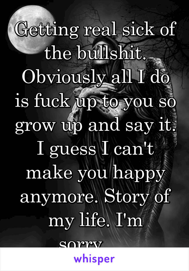 Getting real sick of the bullshit. Obviously all I do is fuck up to you so grow up and say it. I guess I can't make you happy anymore. Story of my life. I'm sorry......