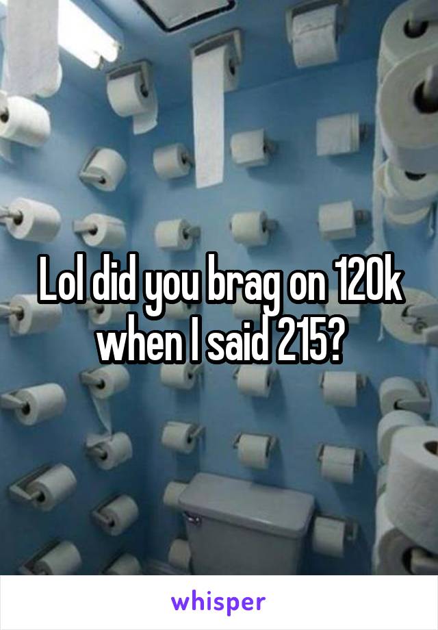 Lol did you brag on 120k when I said 215?