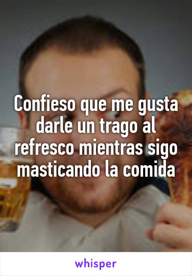 Confieso que me gusta darle un trago al refresco mientras sigo masticando la comida