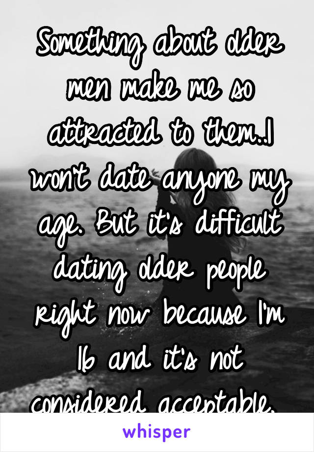 Something about older men make me so attracted to them..I won't date anyone my age. But it's difficult dating older people right now because I'm 16 and it's not considered acceptable. 