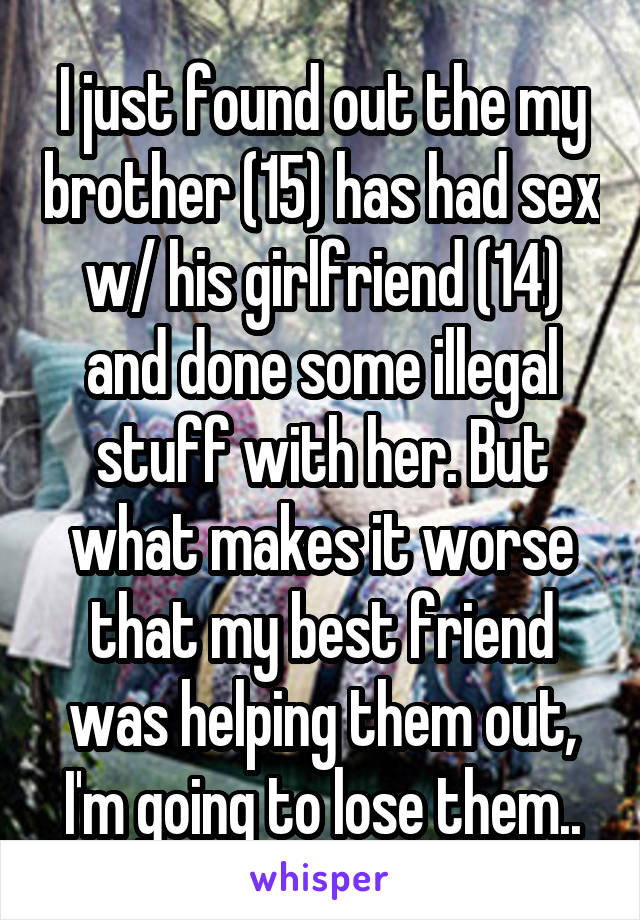 I just found out the my brother (15) has had sex w/ his girlfriend (14) and done some illegal stuff with her. But what makes it worse that my best friend was helping them out, I'm going to lose them..