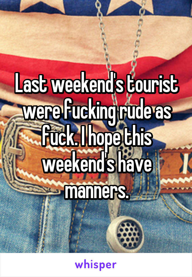 Last weekend's tourist were fucking rude as fuck. I hope this weekend's have manners.