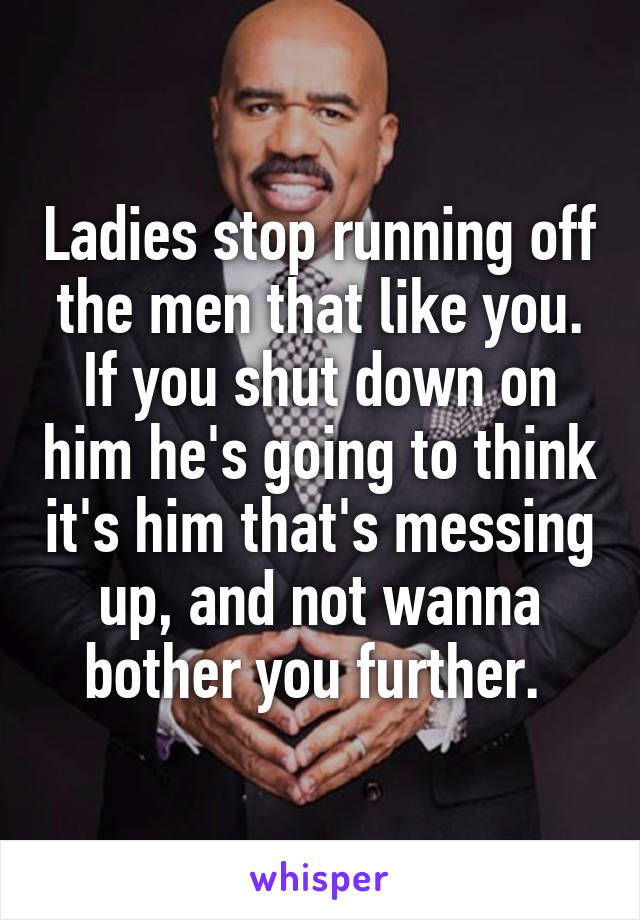 Ladies stop running off the men that like you. If you shut down on him he's going to think it's him that's messing up, and not wanna bother you further. 