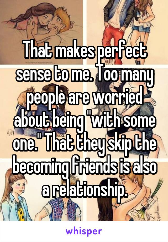 That makes perfect sense to me. Too many people are worried about being "with some one." That they skip the becoming friends is also a relationship.