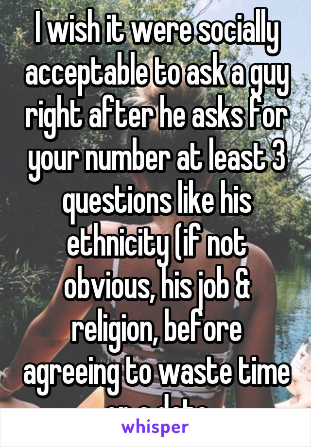 I wish it were socially acceptable to ask a guy right after he asks for your number at least 3 questions like his ethnicity (if not obvious, his job & religion, before agreeing to waste time on a date