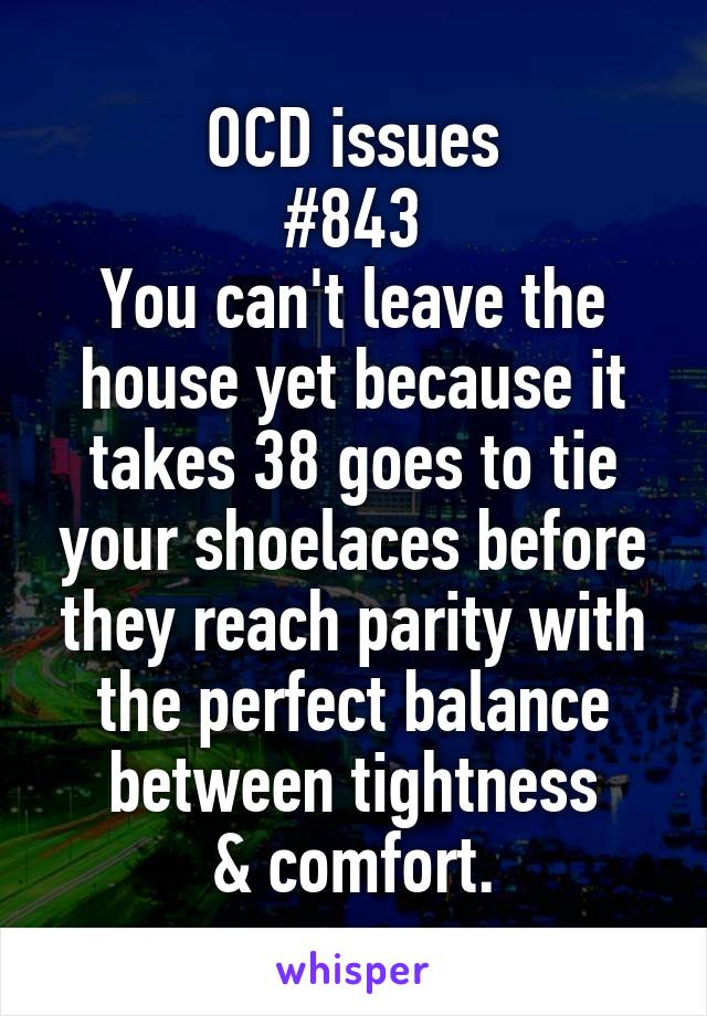 OCD issues
#843
You can't leave the house yet because it takes 38 goes to tie your shoelaces before they reach parity with the perfect balance between tightness
& comfort.