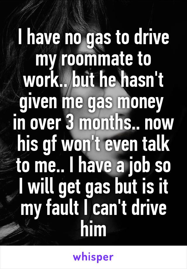 I have no gas to drive my roommate to work.. but he hasn't given me gas money  in over 3 months.. now his gf won't even talk to me.. I have a job so I will get gas but is it my fault I can't drive him