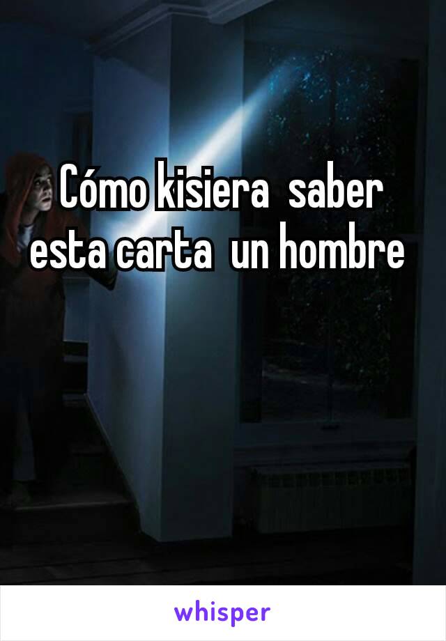 Cómo kisiera  saber esta carta  un hombre 