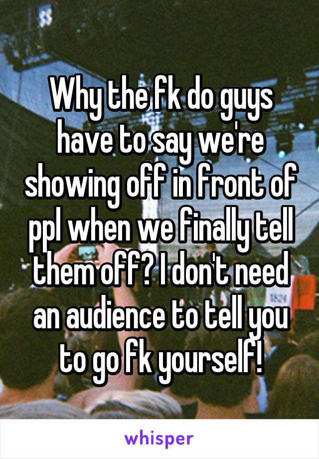 Why the fk do guys have to say we're showing off in front of ppl when we finally tell them off? I don't need an audience to tell you to go fk yourself!