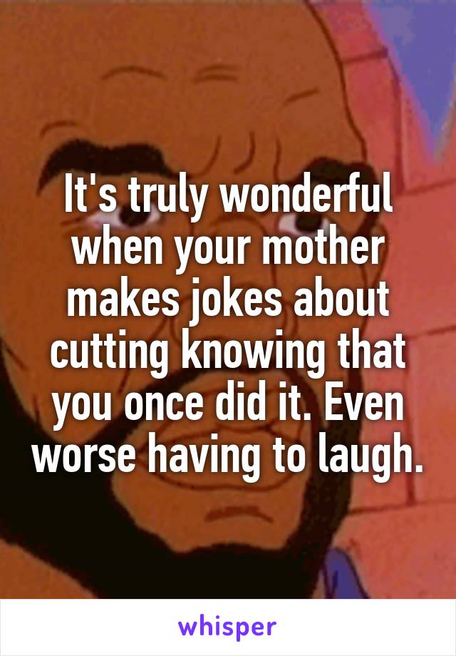 It's truly wonderful when your mother makes jokes about cutting knowing that you once did it. Even worse having to laugh.