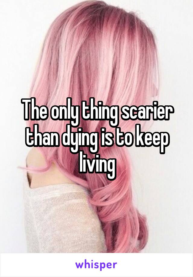 The only thing scarier than dying is to keep living