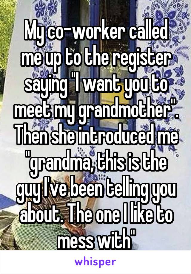 My co-worker called me up to the register saying "I want you to meet my grandmother". Then she introduced me "grandma, this is the guy I've been telling you about. The one I like to mess with"