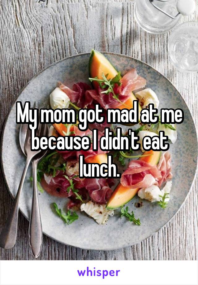 My mom got mad at me because I didn't eat lunch.