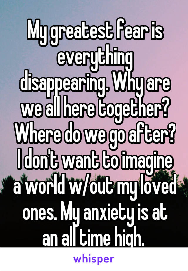 My greatest fear is everything disappearing. Why are we all here together? Where do we go after? I don't want to imagine a world w/out my loved ones. My anxiety is at an all time high. 