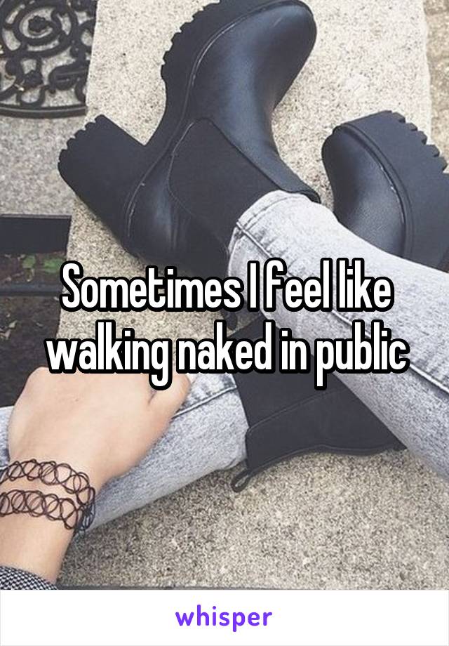 Sometimes I feel like walking naked in public