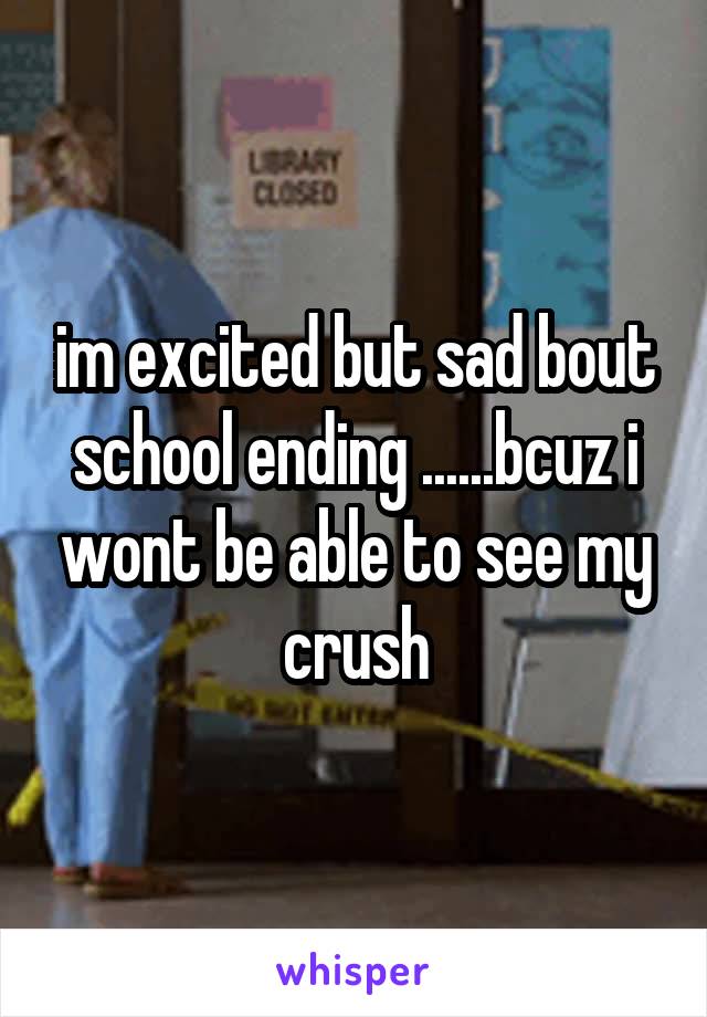 im excited but sad bout school ending ......bcuz i wont be able to see my crush