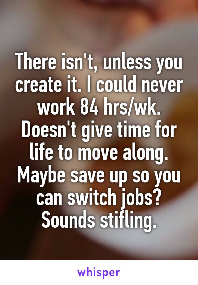 There isn't, unless you create it. I could never work 84 hrs/wk. Doesn't give time for life to move along. Maybe save up so you can switch jobs? Sounds stifling.