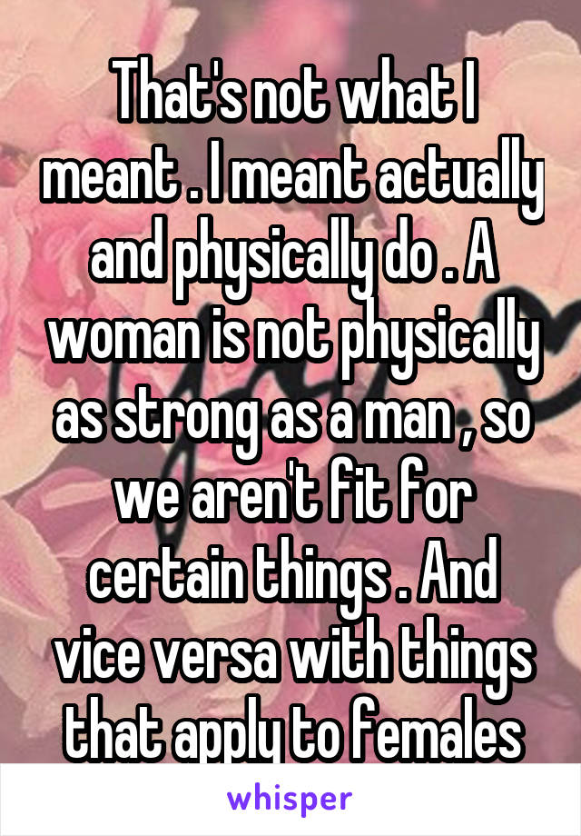 That's not what I meant . I meant actually and physically do . A woman is not physically as strong as a man , so we aren't fit for certain things . And vice versa with things that apply to females