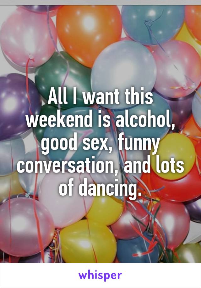 All I want this weekend is alcohol, good sex, funny conversation, and lots of dancing.