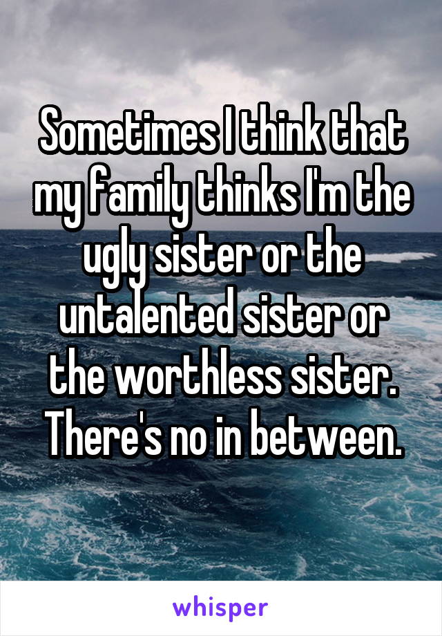 Sometimes I think that my family thinks I'm the ugly sister or the untalented sister or the worthless sister.
There's no in between.
